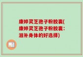 康婷灵芝孢子粉胶囊(康婷灵芝孢子粉胶囊：滋补身体的好选择)