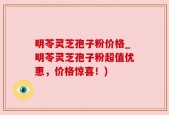 明苓灵芝孢子粉价格_明苓灵芝孢子粉超值优惠，价格惊喜！)