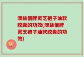 澳益佰牌灵芝孢子油软胶囊的功效(澳益佰牌灵芝孢子油软胶囊的功效)
