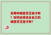 买哪种破壁灵芝孢子粉？如何选择适合自己的破壁灵芝孢子粉？