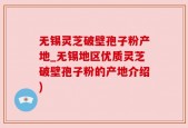 无锡灵芝破壁孢子粉产地_无锡地区优质灵芝破壁孢子粉的产地介绍)