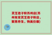 灵芝孢子粉苏州店(苏州有家灵芝孢子粉店，聚焦养生，物美价廉)