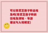 可以带灵芝孢子粉去埃及吗(带灵芝孢子粉前往埃及须知 - 导游建议与入境规定)