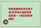 林志彬教授谈灵芝孢子油(灵芝孢子油的功效及应用——林志彬教授解析)