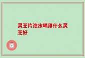 灵芝片泡水喝用什么灵芝好