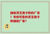 回收灵芝孢子粉的厂家？寻找可靠的灵芝孢子粉回收厂家？