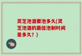 灵芝泡酒要泡多久(灵芝泡酒的最佳泡制时间是多久？)