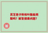 灵芝孢子粉和叶酸能同服吗？解答健康问题？