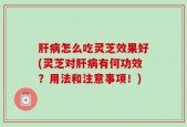肝病怎么吃灵芝效果好(灵芝对肝病有何功效？用法和注意事项！)