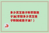 多少灵芝孢子粉萃取孢子油(萃取多少灵芝孢子粉制成孢子油？)