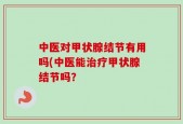 中医对甲状腺结节有用吗(中医能治疗甲状腺结节吗？