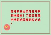 吉林长白山灵芝孢子粉购物指南？了解灵芝孢子粉的功效及购买方式？