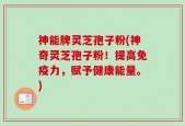 神能牌灵芝孢子粉(神奇灵芝孢子粉！提高免疫力，赋予健康能量。)