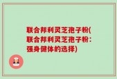 联合邦利灵芝孢子粉(联合邦利灵芝孢子粉：强身健体的选择)