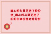 鹿心粉与灵芝孢子粉价格_鹿心粉与灵芝孢子粉的市场价格对比分析)