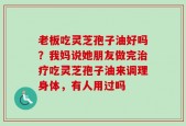 老板吃灵芝孢子油好吗？我妈说她朋友做完治疗吃灵芝孢子油来调理身体，有人用过吗