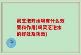 灵芝泡开水喝有什么效果和作用(喝灵芝泡水的好处及功效)