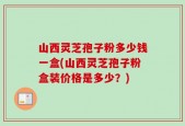 山西灵芝孢子粉多少钱一盒(山西灵芝孢子粉盒装价格是多少？)