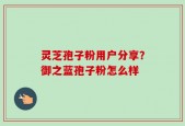 灵芝孢子粉用户分享？御之蓝孢子粉怎么样