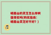 峨眉山的灵芝怎么样啊值得买吗(购买指南：峨眉山灵芝好不好？)