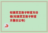 权健灵芝孢子粉官方价格(权健灵芝孢子粉官方售价公布)