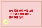 三七灵芝蜂胶一起功效(三七灵芝蜂胶联合，拥有多重功效)