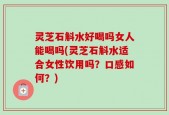 灵芝石斛水好喝吗女人能喝吗(灵芝石斛水适合女性饮用吗？口感如何？)