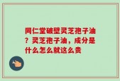 同仁堂破壁灵芝孢子油？灵芝孢子油，成分是什么怎么就这么贵