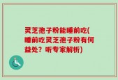 灵芝孢子粉能睡前吃(睡前吃灵芝孢子粉有何益处？听专家解析)