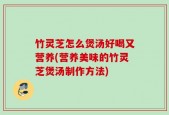竹灵芝怎么煲汤好喝又营养(营养美味的竹灵芝煲汤制作方法)