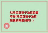 以岭灵芝孢子油软胶囊咋样(岭灵芝孢子油软胶囊的效果如何？)