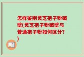 怎样鉴别灵芝孢子粉破壁(灵芝孢子粉破壁与普通孢子粉如何区分？)