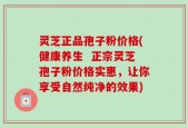 灵芝正品孢子粉价格(健康养生  正宗灵芝孢子粉价格实惠，让你享受自然纯净的效果)