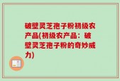 破壁灵芝孢子粉初级农产品(初级农产品：破壁灵芝孢子粉的奇妙威力)