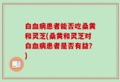 白血病患者能否吃桑黄和灵芝(桑黄和灵芝对白血病患者是否有益？)