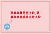 草晶华灵芝孢子粉_草晶华高品质灵芝孢子粉)