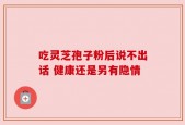 吃灵芝孢子粉后说不出话 健康还是另有隐情