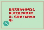 能用灵芝孢子粉吗怎么用(灵芝孢子粉使用方法：你需要了解的全攻略)