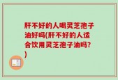 肝不好的人喝灵芝孢子油好吗(肝不好的人适合饮用灵芝孢子油吗？)