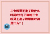 三七粉灵芝孢子粉什么时间吃好(正确的三七粉灵芝孢子粉服用时间是什么？)