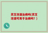 灵芝泡酒治病吗(灵芝泡酒可用于治病吗？)