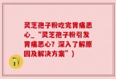 灵芝孢子粉吃完胃痛恶心_“灵芝孢子粉引发胃痛恶心？深入了解原因及解决方案”)