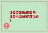 冰雪灵芝原创的音乐(冰雪中绽放的灵芝之旅)