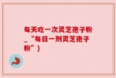 每天吃一次灵芝孢子粉_“每日一剂灵芝孢子粉”)