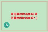 灵芝菌丝粉活血吗(灵芝菌丝粉能活血吗？)