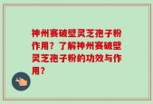神州赛破壁灵芝孢子粉作用？了解神州赛破壁灵芝孢子粉的功效与作用？