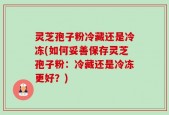 灵芝孢子粉冷藏还是冷冻(如何妥善保存灵芝孢子粉：冷藏还是冷冻更好？)
