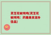 灵芝花椒炖鸡(灵芝花椒炖鸡：药膳美食滋补佳品)