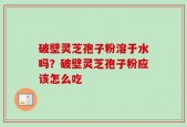 破壁灵芝孢子粉溶于水吗？破壁灵芝孢子粉应该怎么吃