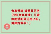 金寨乔康 破壁灵芝孢子粉(金寨乔康：打破细胞壁的灵芝孢子粉，健康好帮手！)